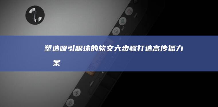 塑造吸引眼球的软文：六步骤打造高传播力文案